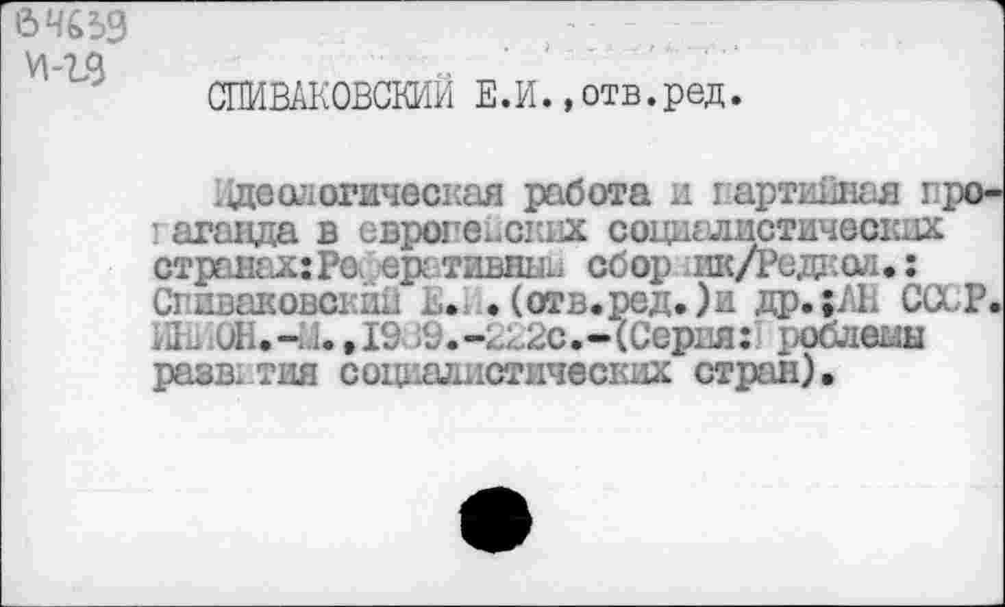 ﻿6 4659
И-Ъ9
СПИВАКОВСКИЙ Е.И.,отв.ред.
де алогическая работа и партийная пропаганда в европейских социалистических странах: Рс. еративньш сбор ик/Редиаи: Си ивановский в. .(отв.ред.)и др.;; 1. СССР.
. .-1.1. ,19 >9.-2В2с.-(Серия:! роблешз разв. тия социалистических стран).